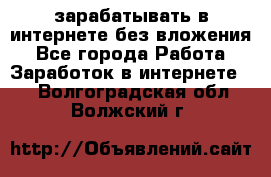 зарабатывать в интернете без вложения - Все города Работа » Заработок в интернете   . Волгоградская обл.,Волжский г.